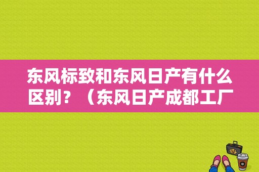 东风标致和东风日产有什么区别？（东风日产成都工厂）-图1