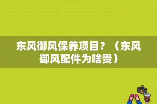 东风御风保养项目？（东风御风配件为啥贵）-图1