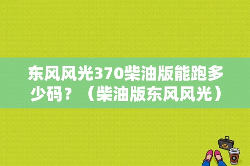 东风风光370柴油版能跑多少码？（柴油版东风风光）-图1