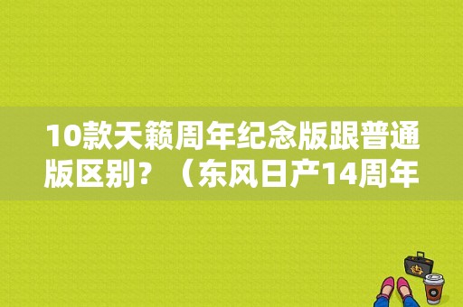 10款天籁周年纪念版跟普通版区别？（东风日产14周年）-图1