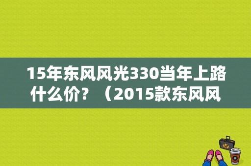 15年东风风光330当年上路什么价？（2015款东风风光330）-图1