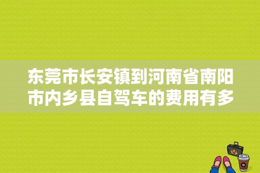 东莞市长安镇到河南省南阳市内乡县自驾车的费用有多少？（汽车故障长安 U0401）-图1