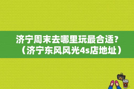 济宁周末去哪里玩最合适？（济宁东风风光4s店地址）-图1