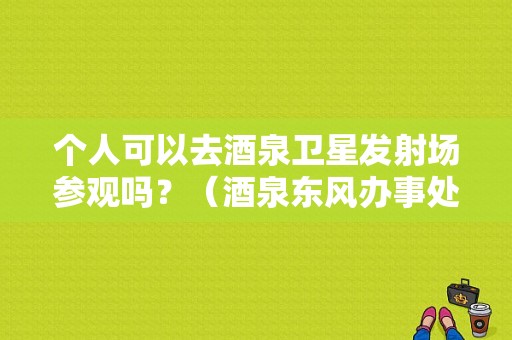 个人可以去酒泉卫星发射场参观吗？（酒泉东风办事处）-图1