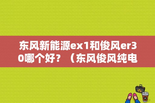 东风新能源ex1和俊风er30哪个好？（东风俊风纯电动）-图1