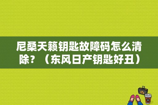 尼桑天籁钥匙故障码怎么清除？（东风日产钥匙好丑）-图1