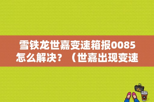 雪铁龙世嘉变速箱报0085怎么解决？（世嘉出现变速箱故障）-图1