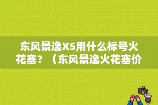 东风景逸X5用什么标号火花塞？（东风景逸火花塞价格）-图1