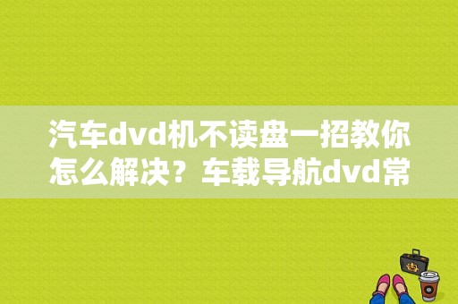 汽车dvd机不读盘一招教你怎么解决？车载导航dvd常见故障检测-图1