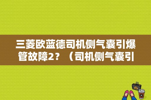 三菱欧蓝德司机侧气囊引爆管故障2？（司机侧气囊引爆管故障2）-图1