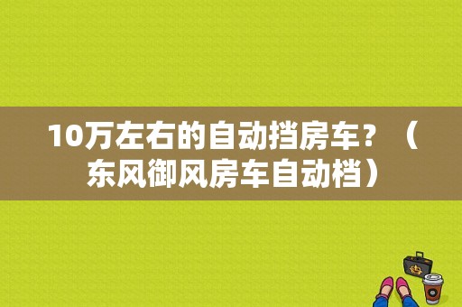 10万左右的自动挡房车？（东风御风房车自动档）-图1