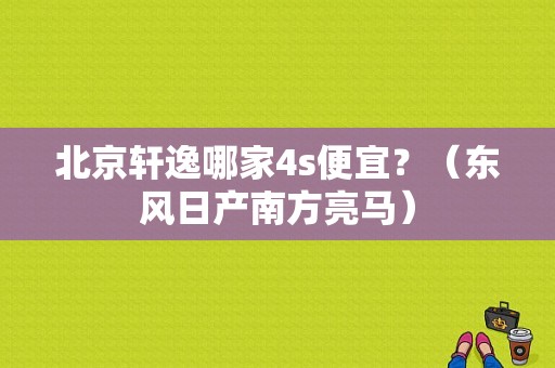 北京轩逸哪家4s便宜？（东风日产南方亮马）