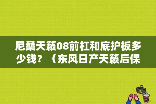 尼桑天籁08前杠和底护板多少钱？（东风日产天籁后保险杠）