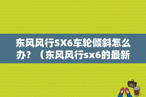 东风风行SX6车轮倾斜怎么办？（东风风行sx6的最新谍照）-图1