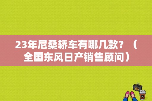 23年尼桑轿车有哪几款？（全国东风日产销售顾问）-图1