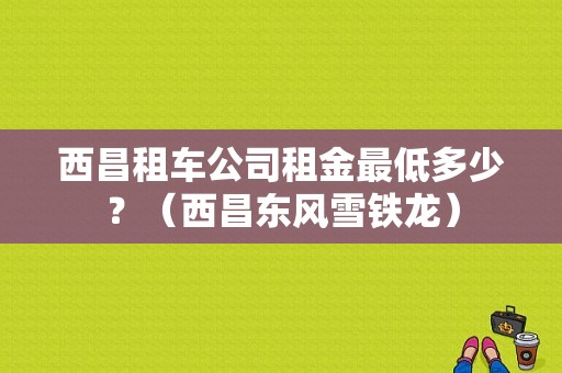 西昌租车公司租金最低多少？（西昌东风雪铁龙）