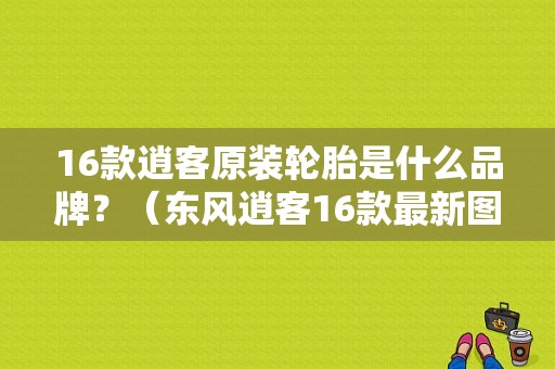 16款逍客原装轮胎是什么品牌？（东风逍客16款最新图片）-图1