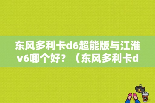 东风多利卡d6超能版与江淮v6哪个好？（东风多利卡d6多少钱）-图1