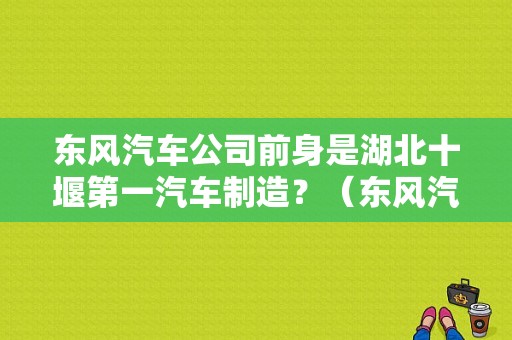 东风汽车公司前身是湖北十堰第一汽车制造？（东风汽车前身）-图1