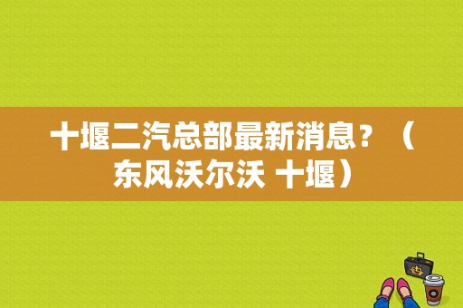 十堰二汽总部最新消息？（东风沃尔沃 十堰）-图1