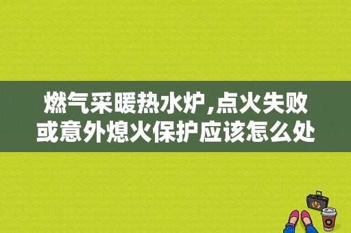 燃气采暖热水炉,点火失败或意外熄火保护应该怎么处理？（意外熄火或点火故障）-图1