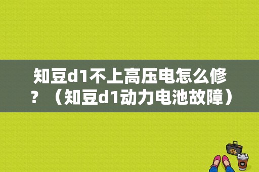 知豆d1不上高压电怎么修？（知豆d1动力电池故障）-图1