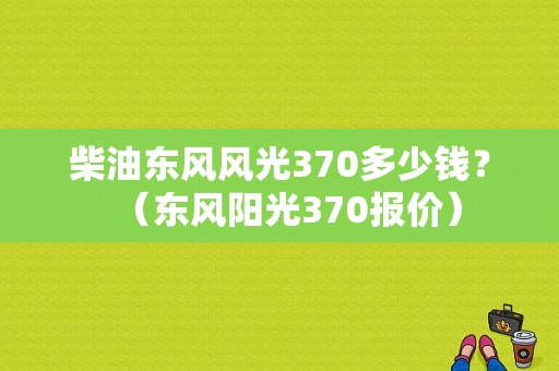 柴油东风风光370多少钱？（东风阳光370报价）-图1