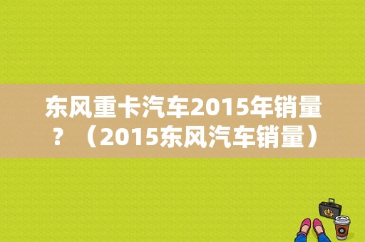 东风重卡汽车2015年销量？（2015东风汽车销量）-图1
