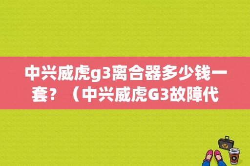 中兴威虎g3离合器多少钱一套？（中兴威虎G3故障代码）-图1