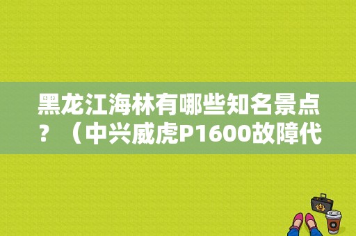 黑龙江海林有哪些知名景点？（中兴威虎P1600故障代码）-图1
