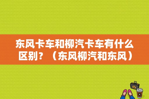 东风卡车和柳汽卡车有什么区别？（东风柳汽和东风）-图1