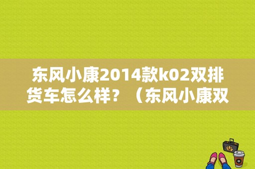 东风小康2014款k02双排货车怎么样？（东风小康双排k02）-图1