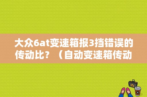 大众6at变速箱报3挡错误的传动比？（自动变速箱传动比故障原因）-图1