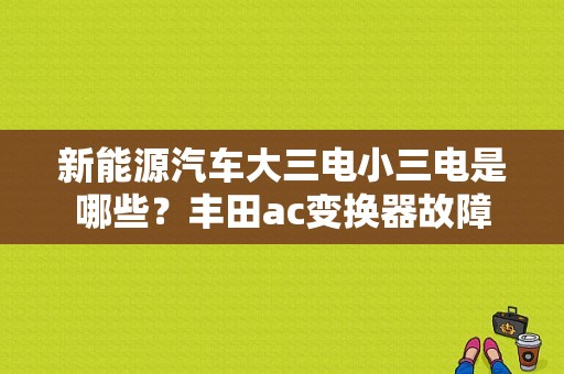 新能源汽车大三电小三电是哪些？丰田ac变换器故障-图1