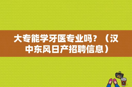 大专能学牙医专业吗？（汉中东风日产招聘信息）-图1