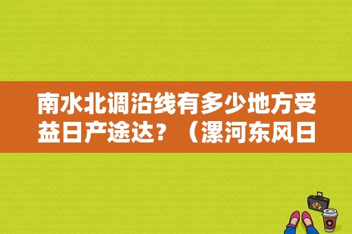 南水北调沿线有多少地方受益日产途达？（漯河东风日产）-图1