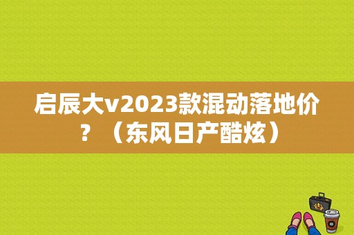 启辰大v2023款混动落地价？（东风日产酷炫）-图1