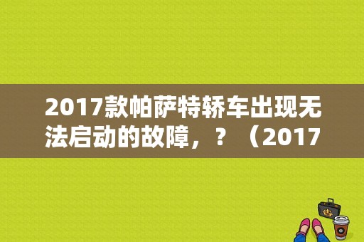 2017款帕萨特轿车出现无法启动的故障，？（2017款帕萨特故障多吗）-图1