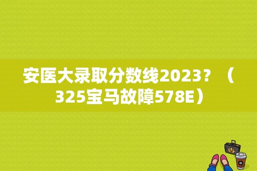 安医大录取分数线2023？（325宝马故障578E）-图1