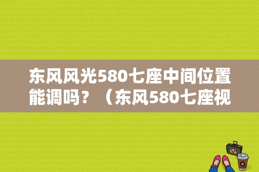 东风风光580七座中间位置能调吗？（东风580七座视频）-图1