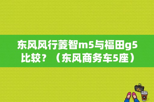 东风风行菱智m5与福田g5比较？（东风商务车5座）-图1