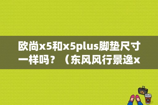 欧尚x5和x5plus脚垫尺寸一样吗？（东风风行景逸x5脚垫）-图1