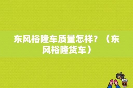 东风裕隆车质量怎样？（东风裕隆货车）-图1