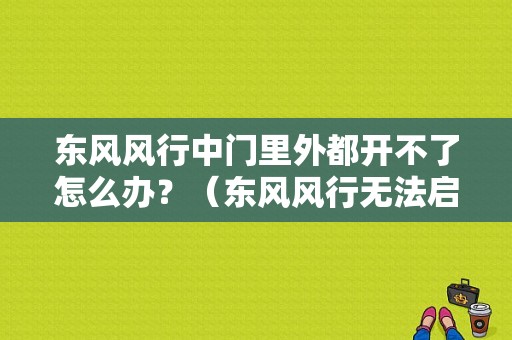 东风风行中门里外都开不了怎么办？（东风风行无法启动）-图1