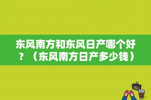 东风南方和东风日产哪个好？（东风南方日产多少钱）-图2