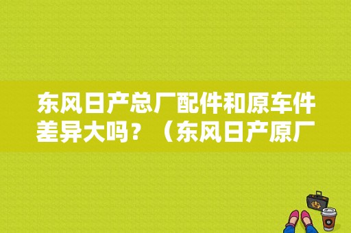 东风日产总厂配件和原车件差异大吗？（东风日产原厂配件）-图1
