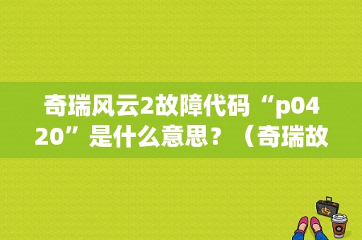 奇瑞风云2故障代码“p0420”是什么意思？（奇瑞故障码p0420）-图1