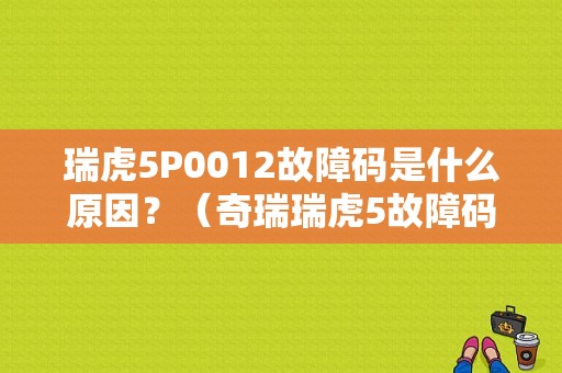 瑞虎5P0012故障码是什么原因？（奇瑞瑞虎5故障码）-图1