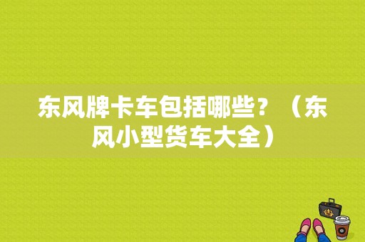 东风牌卡车包括哪些？（东风小型货车大全）-图1