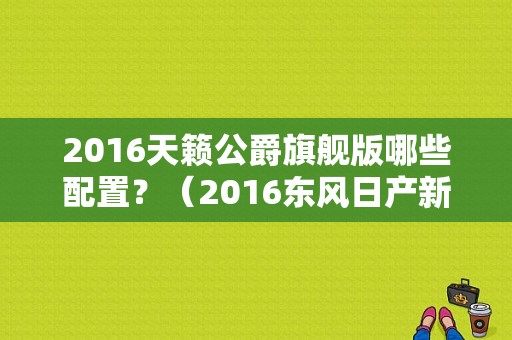 2016天籁公爵旗舰版哪些配置？（2016东风日产新款车）-图1